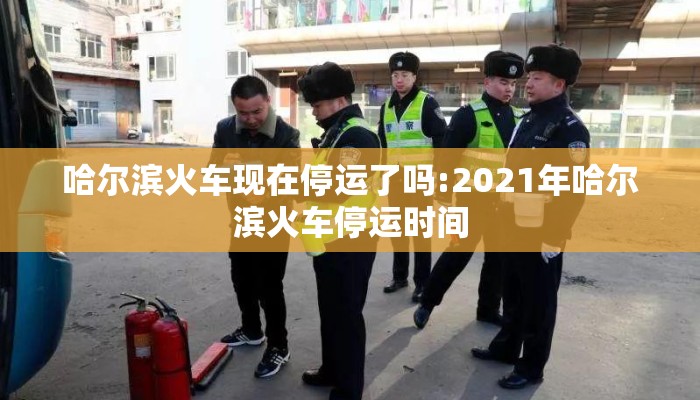 哈尔滨火车现在停运了吗:2021年哈尔滨火车停运时间