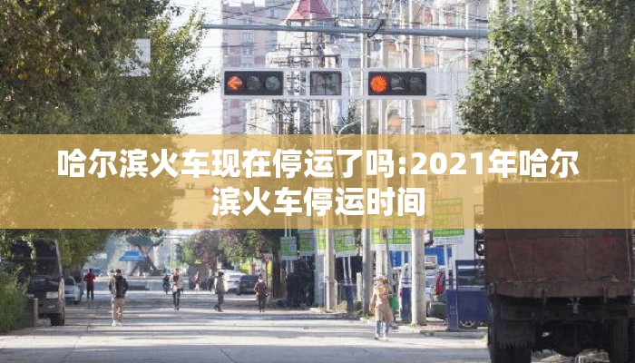 哈尔滨火车现在停运了吗:2021年哈尔滨火车停运时间