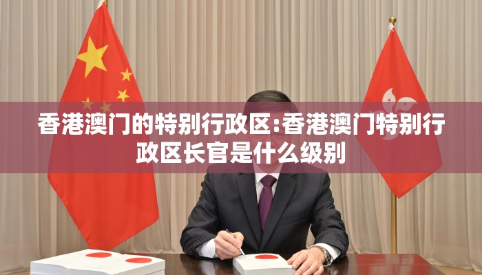 香港澳门的特别行政区:香港澳门特别行政区长官是什么级别