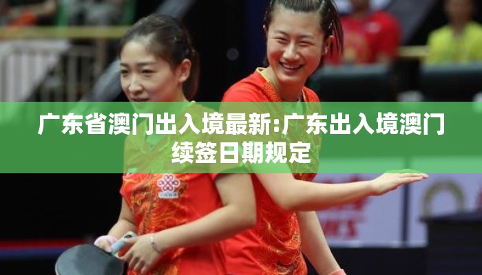 广东省澳门出入境最新:广东出入境澳门续签日期规定 广东省澳门出入境最新:广东出入境澳门续签日期规定
