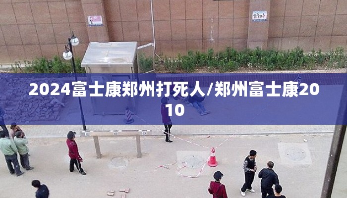 2024富士康郑州打死人/郑州富士康2010