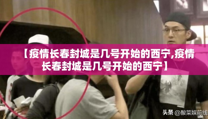 【疫情长春封城是几号开始的西宁,疫情长春封城是几号开始的西宁】 【疫情长春封城是几号开始的西宁,疫情长春封城是几号开始的西宁】