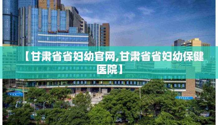 【甘肃省省妇幼官网,甘肃省省妇幼保健医院】