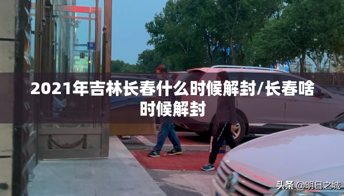 2021年吉林长春什么时候解封/长春啥时候解封