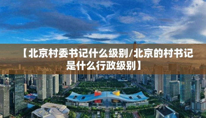【北京村委书记什么级别/北京的村书记是什么行政级别】