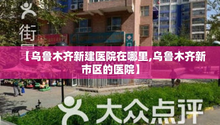 【乌鲁木齐新建医院在哪里,乌鲁木齐新市区的医院】