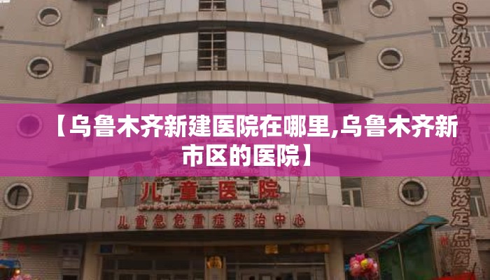 【乌鲁木齐新建医院在哪里,乌鲁木齐新市区的医院】 【乌鲁木齐新建医院在哪里,乌鲁木齐新市区的医院】