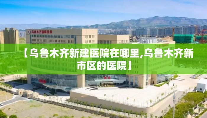 【乌鲁木齐新建医院在哪里,乌鲁木齐新市区的医院】 【乌鲁木齐新建医院在哪里,乌鲁木齐新市区的医院】