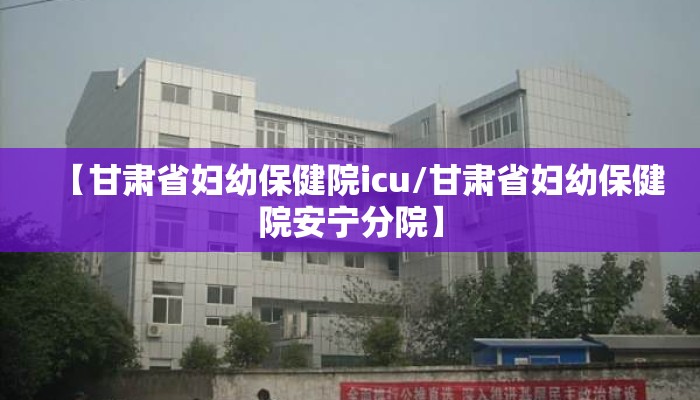 【甘肃省妇幼保健院icu/甘肃省妇幼保健院安宁分院】 【甘肃省妇幼保健院icu/甘肃省妇幼保健院安宁分院】