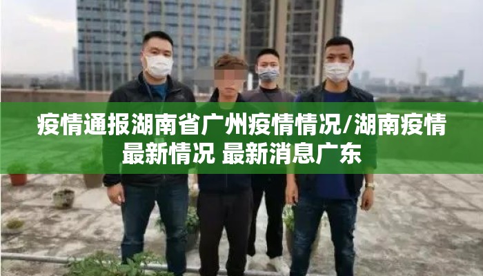 疫情通报湖南省广州疫情情况/湖南疫情最新情况 最新消息广东 疫情通报湖南省广州疫情情况/湖南疫情最新情况 最新消息广东