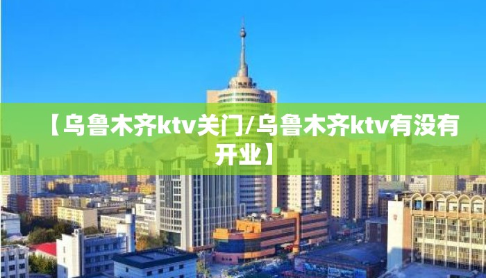 【乌鲁木齐ktv关门/乌鲁木齐ktv有没有开业】