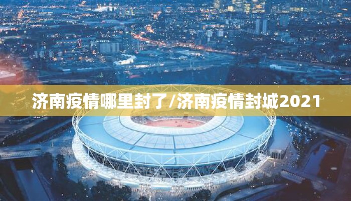 济南疫情哪里封了/济南疫情封城2021 济南疫情哪里封了/济南疫情封城2021