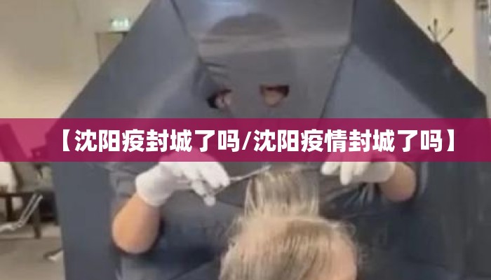 【沈阳疫封城了吗/沈阳疫情封城了吗】 【沈阳疫封城了吗/沈阳疫情封城了吗】