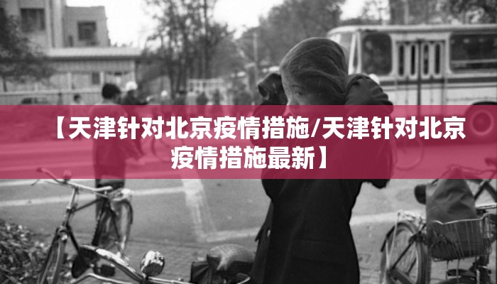 【天津针对北京疫情措施/天津针对北京疫情措施最新】 【天津针对北京疫情措施/天津针对北京疫情措施最新】