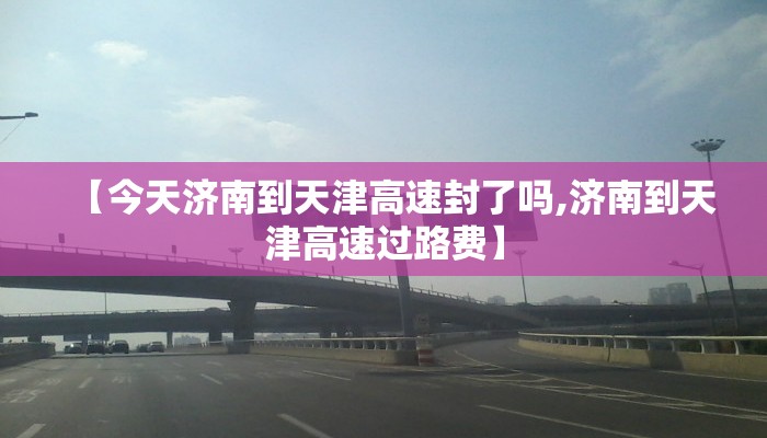 【今天济南到天津高速封了吗,济南到天津高速过路费】 【今天济南到天津高速封了吗,济南到天津高速过路费】