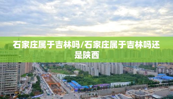 石家庄属于吉林吗/石家庄属于吉林吗还是陕西 石家庄属于吉林吗/石家庄属于吉林吗还是陕西