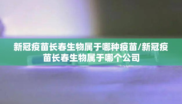 新冠疫苗长春生物属于哪种疫苗/新冠疫苗长春生物属于哪个公司