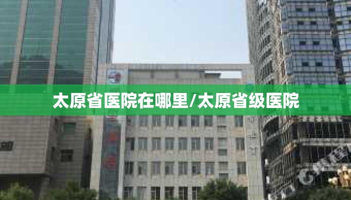 太原省医院在哪里/太原省级医院 太原省医院在哪里/太原省级医院
