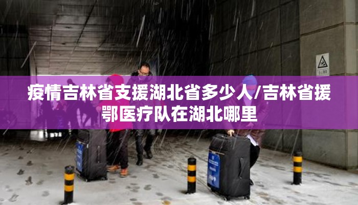 疫情吉林省支援湖北省多少人/吉林省援鄂医疗队在湖北哪里 疫情吉林省支援湖北省多少人/吉林省援鄂医疗队在湖北哪里