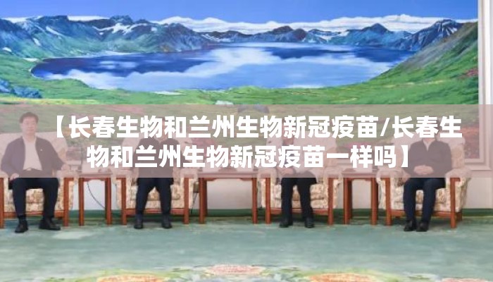 【长春生物和兰州生物新冠疫苗/长春生物和兰州生物新冠疫苗一样吗】 【长春生物和兰州生物新冠疫苗/长春生物和兰州生物新冠疫苗一样吗】