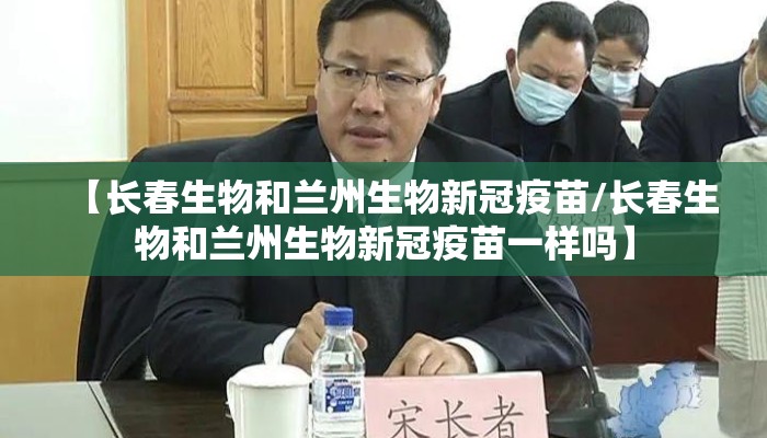 【长春生物和兰州生物新冠疫苗/长春生物和兰州生物新冠疫苗一样吗】