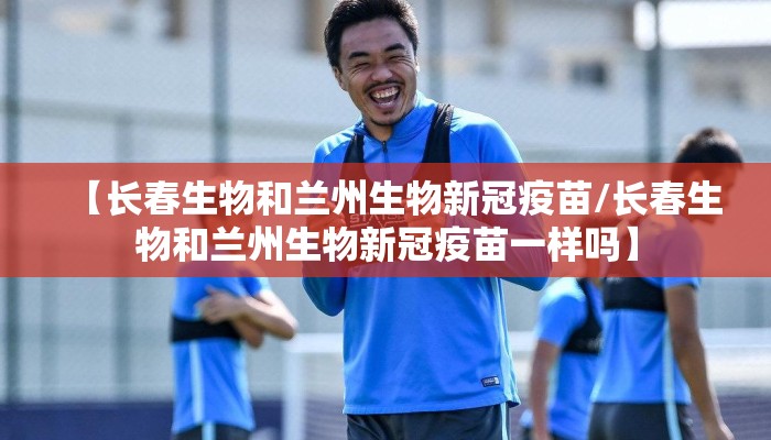 【长春生物和兰州生物新冠疫苗/长春生物和兰州生物新冠疫苗一样吗】 【长春生物和兰州生物新冠疫苗/长春生物和兰州生物新冠疫苗一样吗】