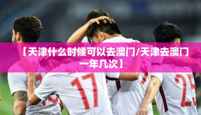 【天津什么时候可以去澳门/天津去澳门一年几次】 【天津什么时候可以去澳门/天津去澳门一年几次】