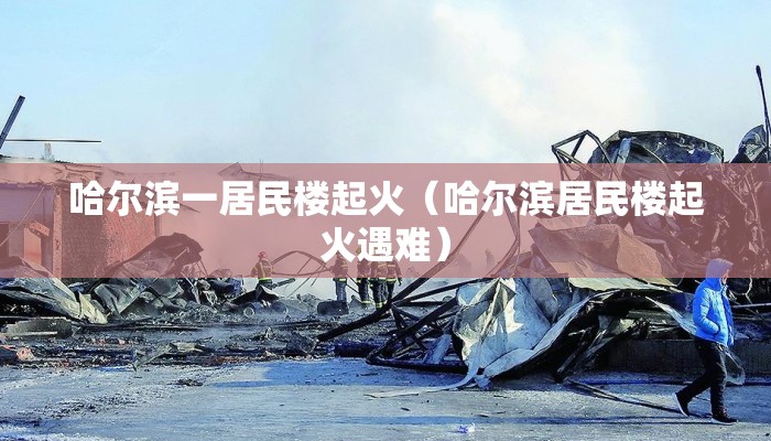 哈尔滨一居民楼起火（哈尔滨居民楼起火遇难）