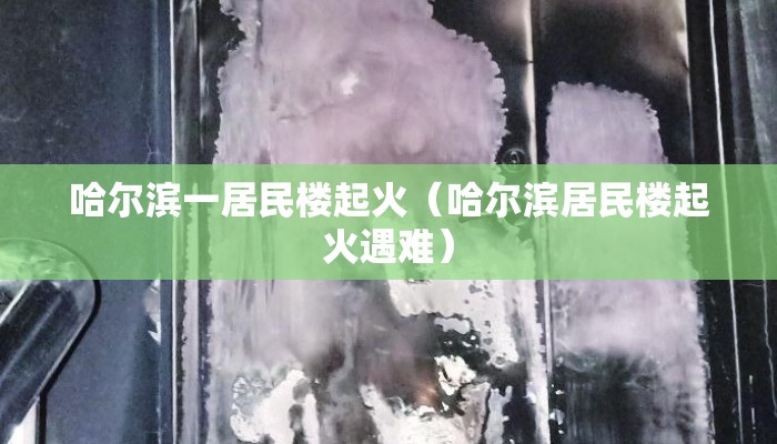 哈尔滨一居民楼起火(哈尔滨居民楼起火遇难) 哈尔滨一居民楼起火(哈尔滨居民楼起火遇难)