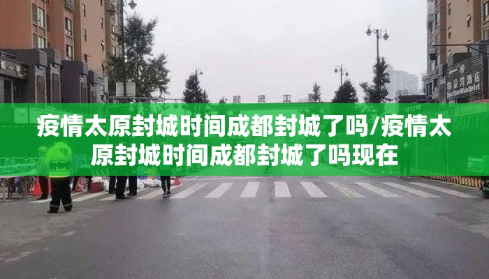 疫情太原封城时间成都封城了吗/疫情太原封城时间成都封城了吗现在