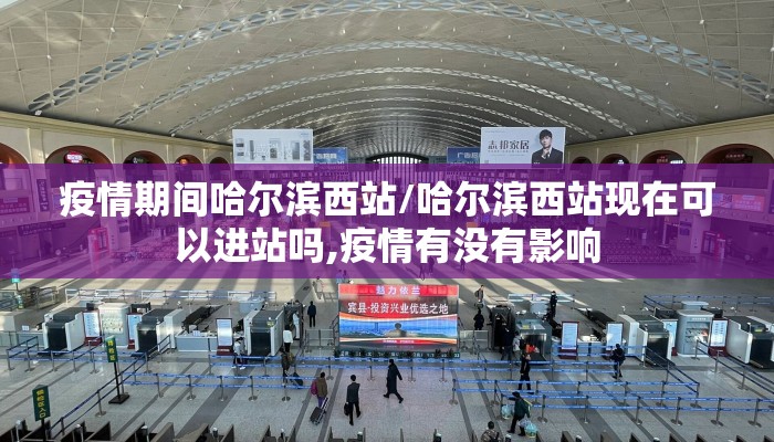 疫情期间哈尔滨西站/哈尔滨西站现在可以进站吗,疫情有没有影响