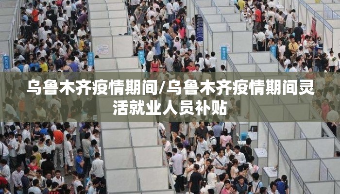 乌鲁木齐疫情期间/乌鲁木齐疫情期间灵活就业人员补贴