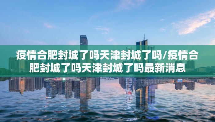 疫情合肥封城了吗天津封城了吗/疫情合肥封城了吗天津封城了吗最新消息