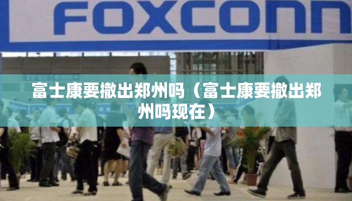 富士康要撤出郑州吗（富士康要撤出郑州吗现在）