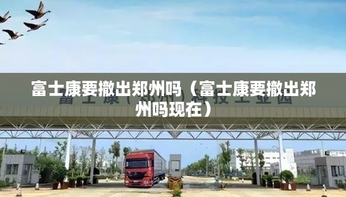 富士康要撤出郑州吗（富士康要撤出郑州吗现在）