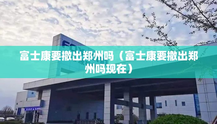 富士康要撤出郑州吗（富士康要撤出郑州吗现在）