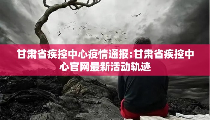 甘肃省疾控中心疫情通报:甘肃省疾控中心官网最新活动轨迹