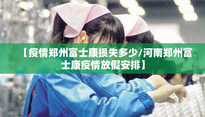【疫情郑州富士康损失多少/河南郑州富士康疫情放假安排】