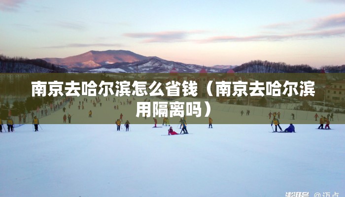 南京去哈尔滨怎么省钱(南京去哈尔滨用隔离吗) 南京去哈尔滨怎么省钱(南京去哈尔滨用隔离吗)