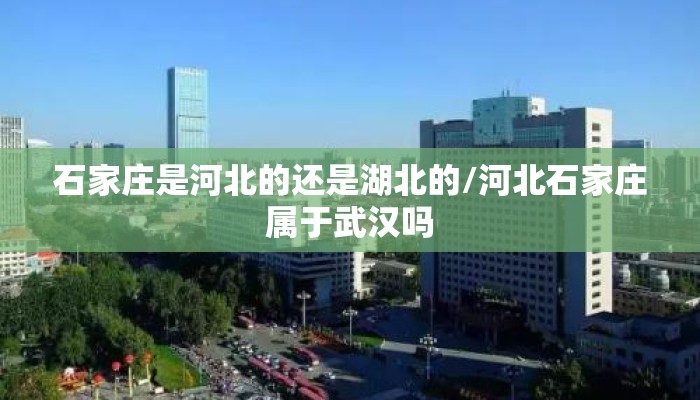 石家庄是河北的还是湖北的/河北石家庄属于武汉吗 石家庄是河北的还是湖北的/河北石家庄属于武汉吗