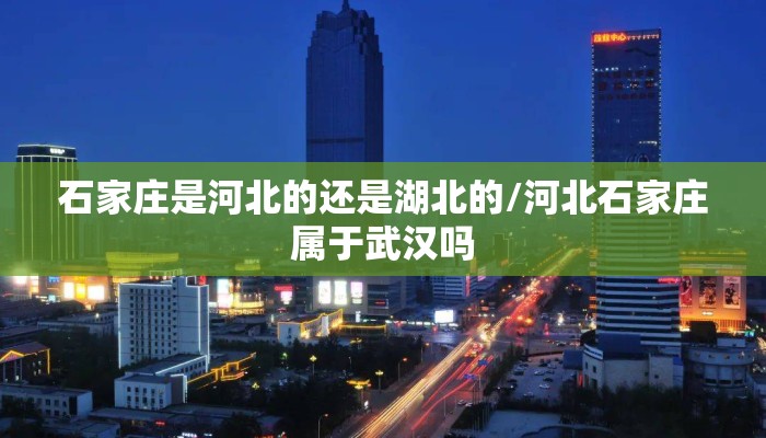 石家庄是河北的还是湖北的/河北石家庄属于武汉吗 石家庄是河北的还是湖北的/河北石家庄属于武汉吗