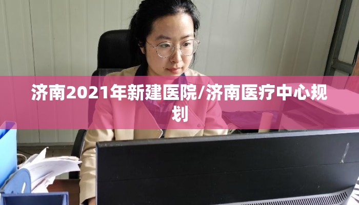 济南2021年新建医院/济南医疗中心规划