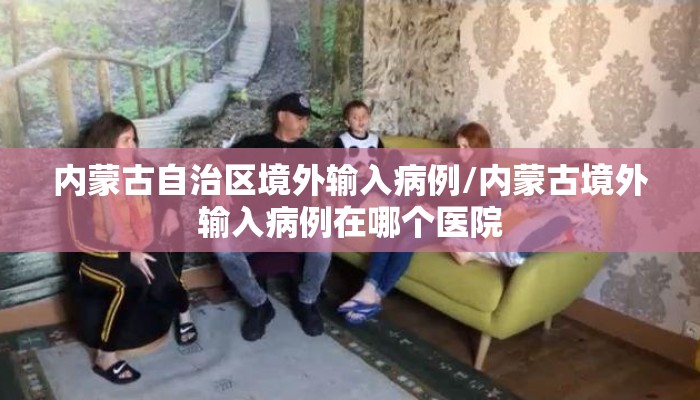内蒙古自治区境外输入病例/内蒙古境外输入病例在哪个医院