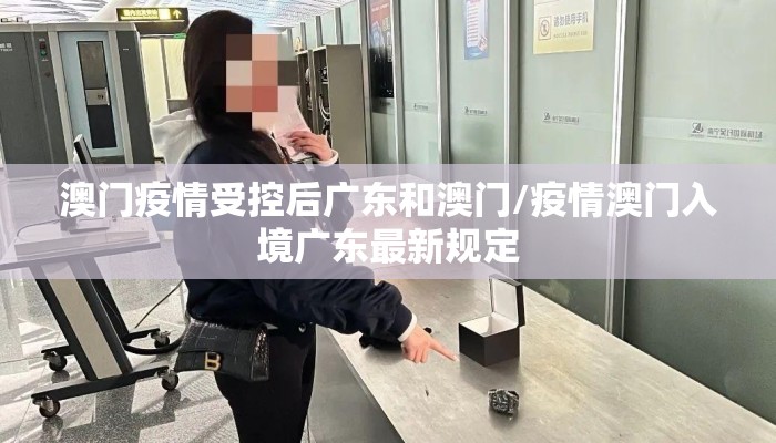澳门疫情受控后广东和澳门/疫情澳门入境广东最新规定
