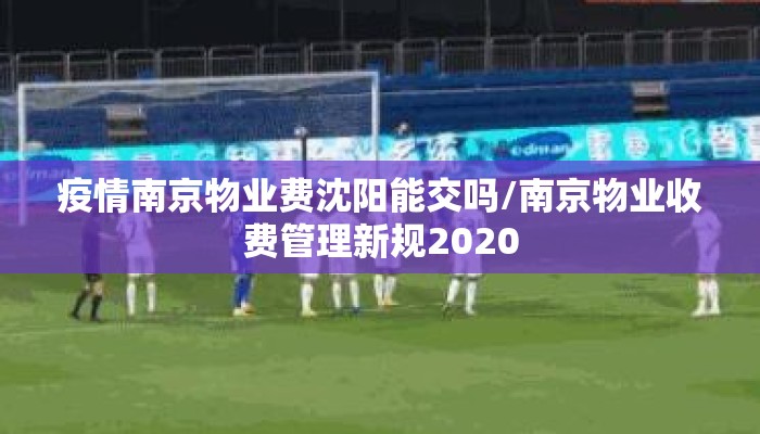 疫情南京物业费沈阳能交吗/南京物业收费管理新规2020 疫情南京物业费沈阳能交吗/南京物业收费管理新规2020