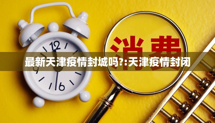 最新天津疫情封城吗?:天津疫情封闭 最新天津疫情封城吗?:天津疫情封闭