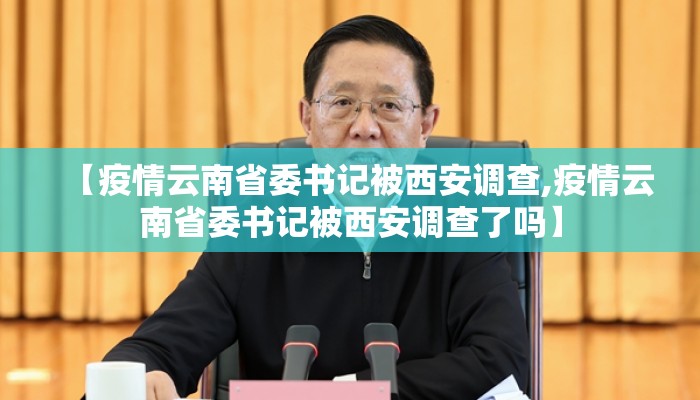 【疫情云南省委书记被西安调查,疫情云南省委书记被西安调查了吗】 【疫情云南省委书记被西安调查,疫情云南省委书记被西安调查了吗】