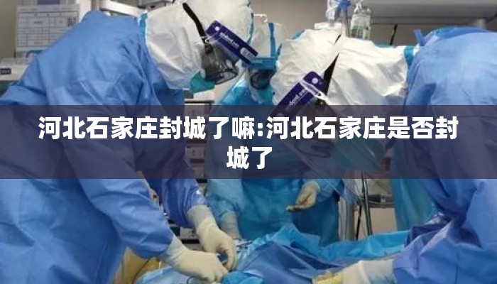 河北石家庄封城了嘛:河北石家庄是否封城了