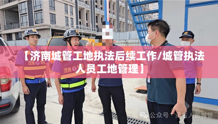 【济南城管工地执法后续工作/城管执法人员工地管理】
