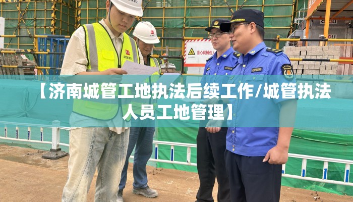 【济南城管工地执法后续工作/城管执法人员工地管理】 【济南城管工地执法后续工作/城管执法人员工地管理】